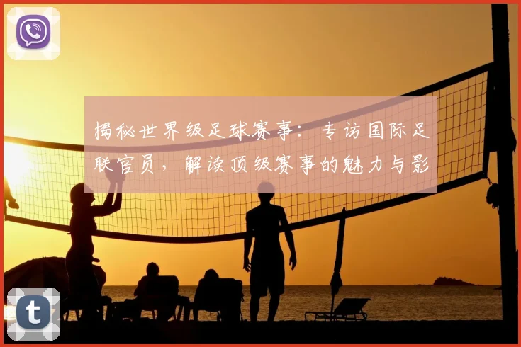 揭秘世界级足球赛事:专访国际足联官员,解读顶级赛事的魅力与影响力