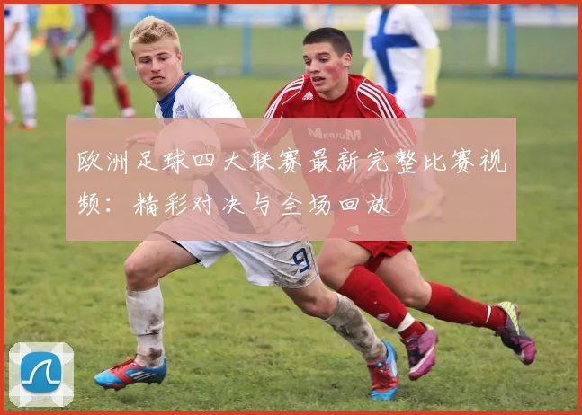 欧洲足球四大联赛最新完整比赛视频:精彩对决与全场回放
