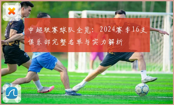 中超联赛球队全览:2024赛季16支俱乐部完整名单与实力解析