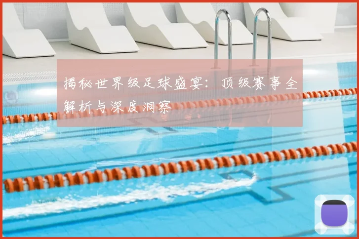 揭秘世界级足球盛宴：顶级赛事全解析与深度洞察